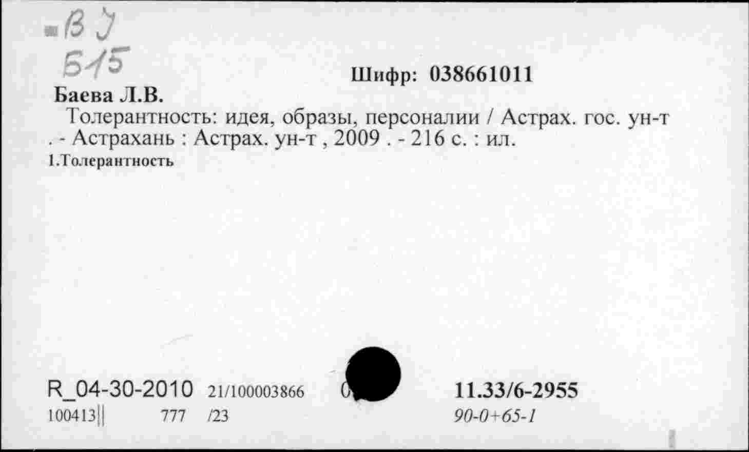 ﻿Шифр: 038661011
Баева Л.В.
Толерантность: идея, образы, персоналии / Астрах, гос. ун-т . - Астрахань : Астрах, ун-т, 2009 .-216 с.: ил.
1.Толерантность
Р_04-30-2010 21/100003866 100413Ц	777 /23
11.33/6-2955
90-0+65-1